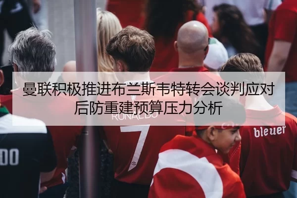 曼联积极推进布兰斯韦特转会谈判应对后防重建预算压力分析