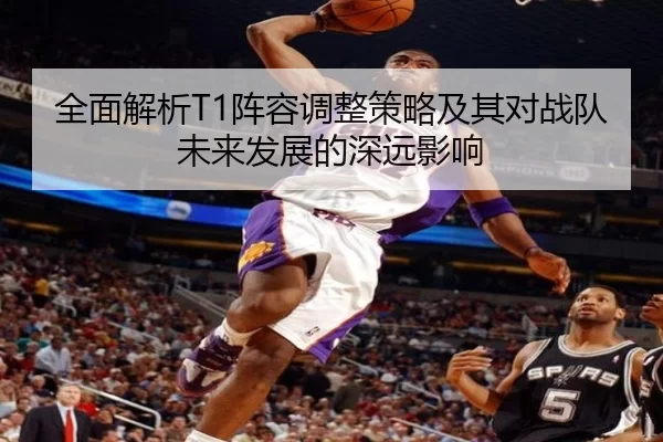 全面解析T1阵容调整策略及其对战队未来发展的深远影响