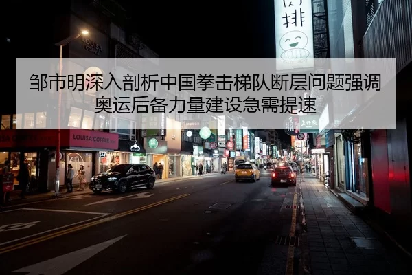 邹市明深入剖析中国拳击梯队断层问题强调奥运后备力量建设急需提速