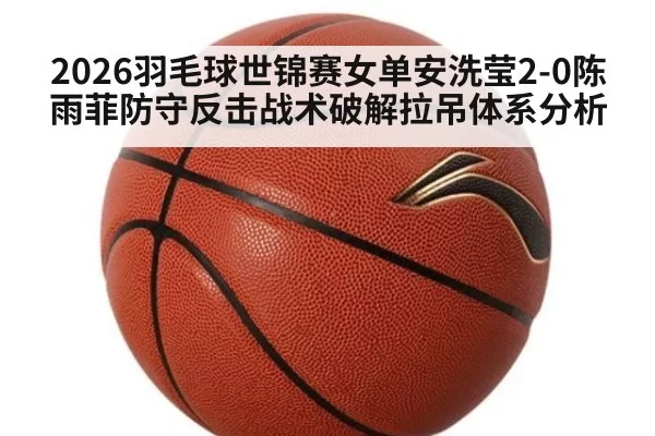 2026羽毛球世锦赛女单安洗莹2-0陈雨菲防守反击战术破解拉吊体系分析