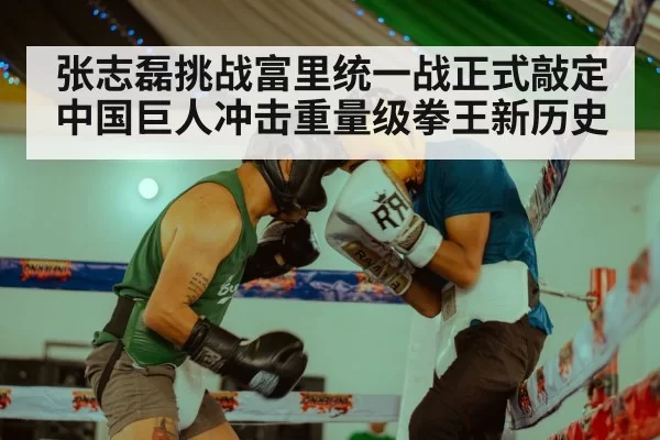 张志磊挑战富里统一战正式敲定 中国巨人冲击重量级拳王新历史