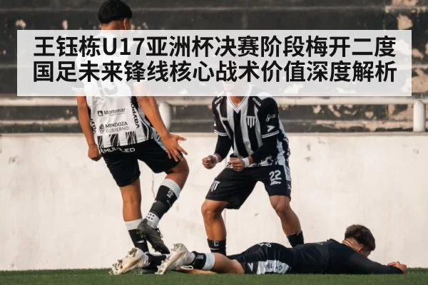王钰栋U17亚洲杯决赛阶段梅开二度 国足未来锋线核心战术价值深度解析